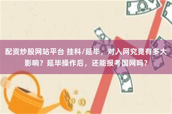 配资炒股网站平台 挂科/延毕，对入网究竟有多大影响？延毕操作后，还能报考国网吗？