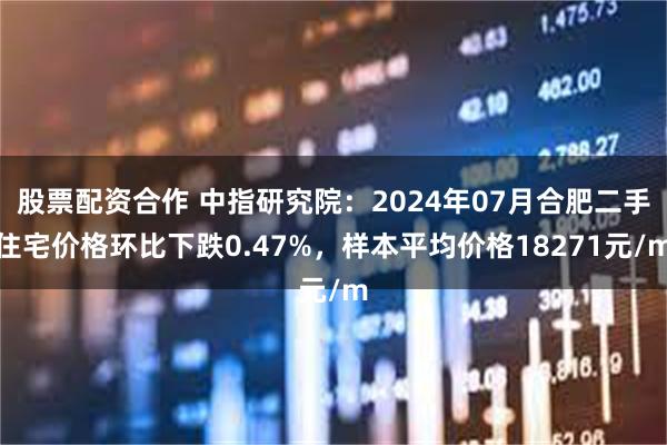 股票配资合作 中指研究院：2024年07月合肥二手住宅价格环比下跌0.47%，样本平均价格18271元/m