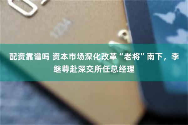 配资靠谱吗 资本市场深化改革“老将”南下，李继尊赴深交所任总经理