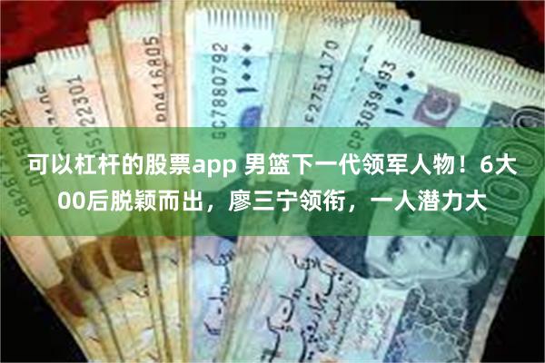 可以杠杆的股票app 男篮下一代领军人物！6大00后脱颖而出，廖三宁领衔，一人潜力大