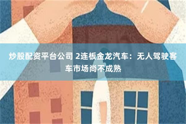 炒股配资平台公司 2连板金龙汽车：无人驾驶客车市场尚不成熟