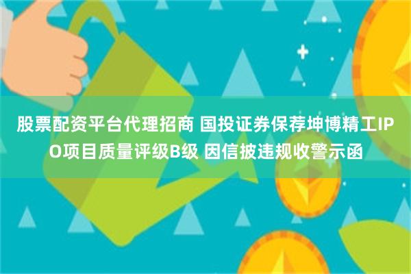 股票配资平台代理招商 国投证券保荐坤博精工IPO项目质量评级B级 因信披违规收警示函