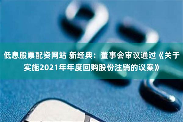 低息股票配资网站 新经典：董事会审议通过《关于实施2021年年度回购股份注销的议案》