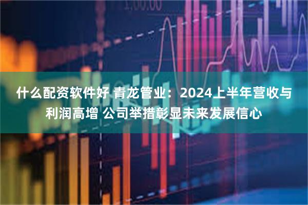 什么配资软件好 青龙管业：2024上半年营收与利润高增 公司举措彰显未来发展信心