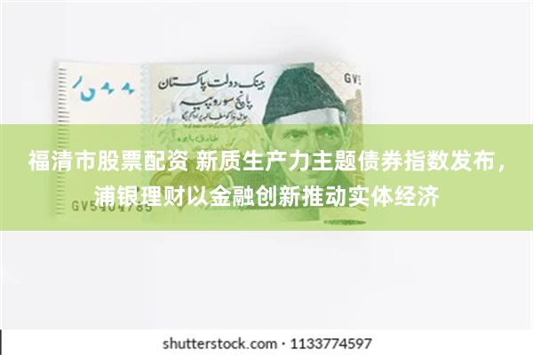 福清市股票配资 新质生产力主题债券指数发布，浦银理财以金融创新推动实体经济