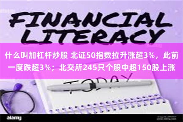 什么叫加杠杆炒股 北证50指数拉升涨超3%，此前一度跌超3%；北交所245只个股中超150股上涨