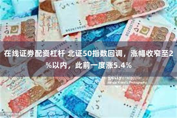 在线证劵配资杠杆 北证50指数回调，涨幅收窄至2%以内，此前一度涨5.4%