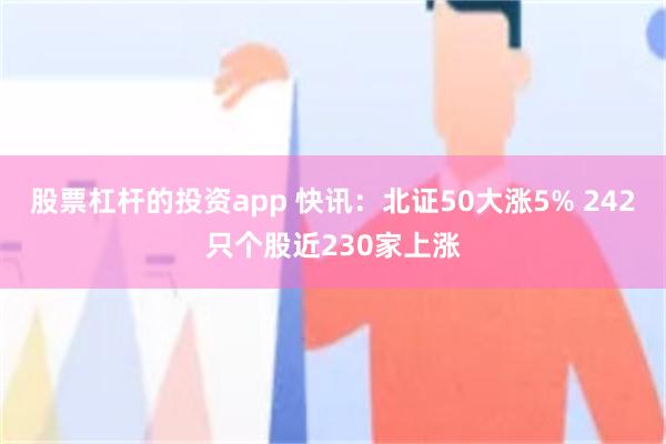 股票杠杆的投资app 快讯：北证50大涨5% 242只个股近230家上涨