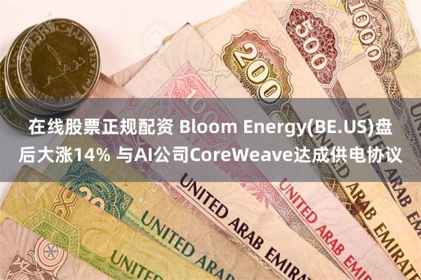 在线股票正规配资 Bloom Energy(BE.US)盘后大涨14% 与AI公司CoreWeave达成供电协议