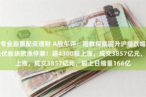 专业股票配资理财 A股午评：指数探底回升沪指跌幅收窄至0.42%，光伏板块掀涨停潮！超4300股上涨，成交3857亿元，较上日缩量166亿