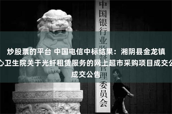 炒股票的平台 中国电信中标结果：湘阴县金龙镇中心卫生院关于光纤租赁服务的网上超市采购项目成交公告