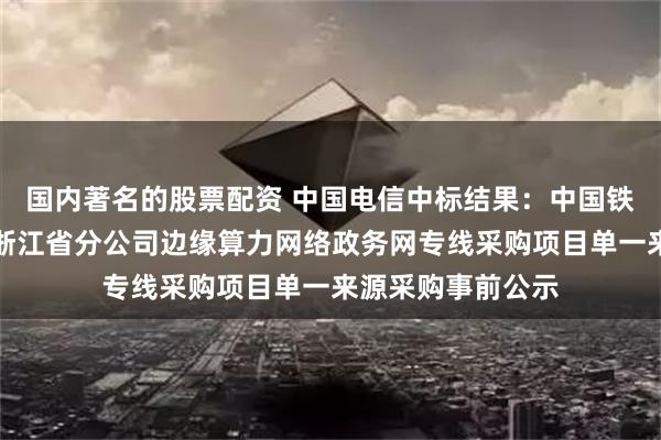 国内著名的股票配资 中国电信中标结果：中国铁塔股份有限公司浙江省分公司边缘算力网络政务网专线采购项目单一来源采购事前公示