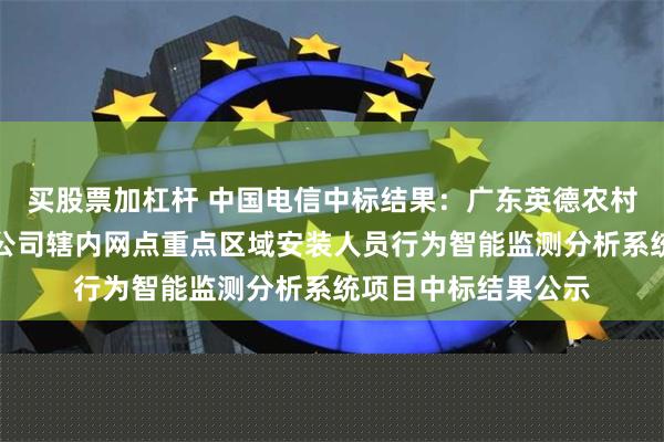 买股票加杠杆 中国电信中标结果：广东英德农村商业银行股份有限公司辖内网点重点区域安装人员行为智能监测分析系统项目中标结果公示