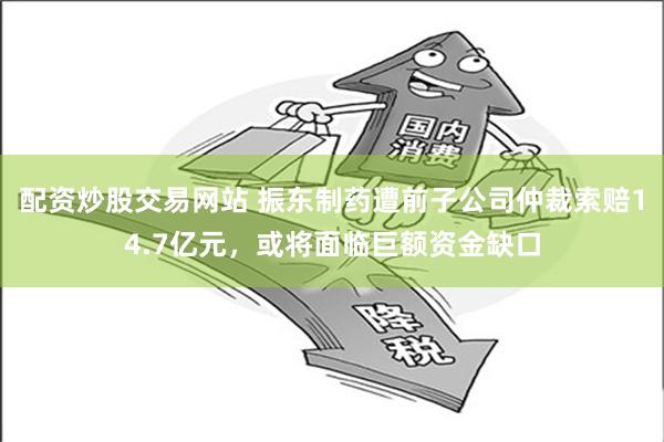 配资炒股交易网站 振东制药遭前子公司仲裁索赔14.7亿元，或将面临巨额资金缺口