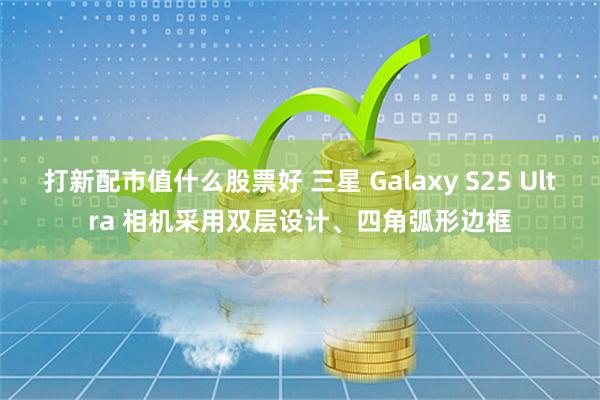 打新配市值什么股票好 三星 Galaxy S25 Ultra 相机采用双层设计、四角弧形边框