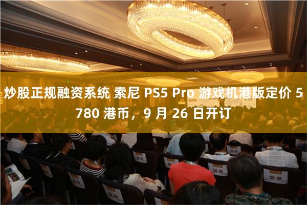 炒股正规融资系统 索尼 PS5 Pro 游戏机港版定价 5780 港币，9 月 26 日开订