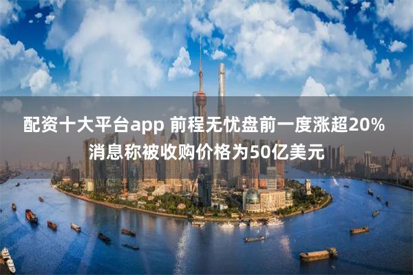 配资十大平台app 前程无忧盘前一度涨超20% 消息称被收购价格为50亿美元