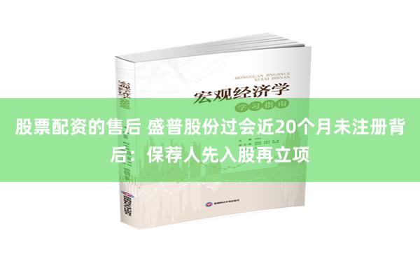 股票配资的售后 盛普股份过会近20个月未注册背后：保荐人先入股再立项