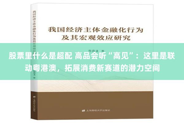 股票里什么是超配 高品会听“高见”：这里是联动粤港澳，拓展消费新赛道的潜力空间