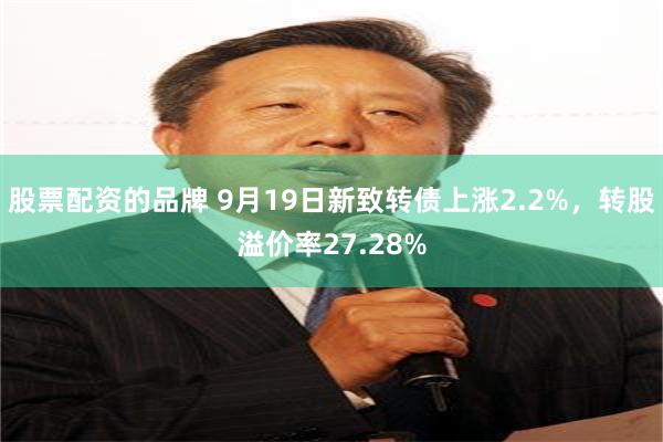 股票配资的品牌 9月19日新致转债上涨2.2%，转股溢价率27.28%