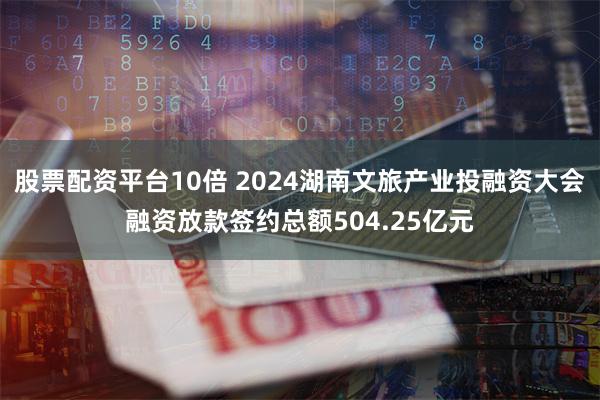 股票配资平台10倍 2024湖南文旅产业投融资大会融资放款签约总额504.25亿元