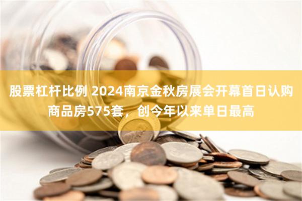 股票杠杆比例 2024南京金秋房展会开幕首日认购商品房575套，创今年以来单日最高