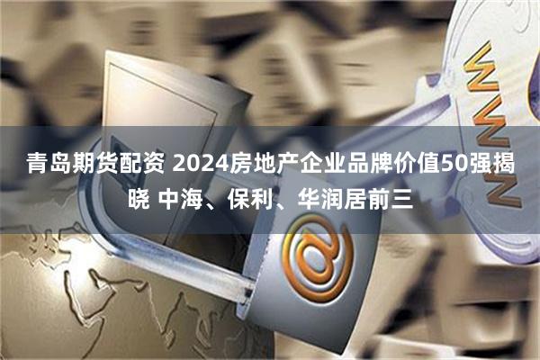 青岛期货配资 2024房地产企业品牌价值50强揭晓 中海、保利、华润居前三