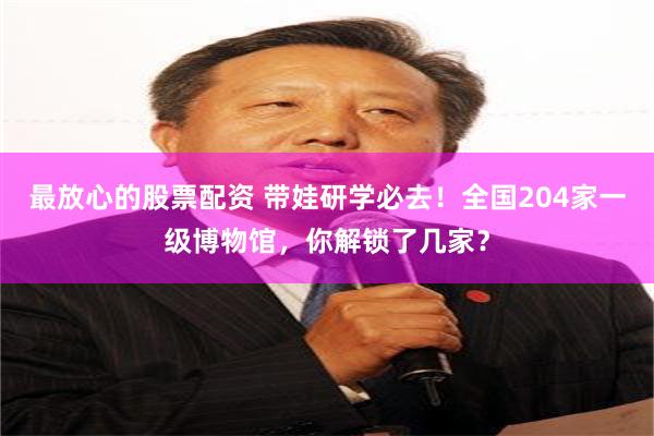 最放心的股票配资 带娃研学必去！全国204家一级博物馆，你解锁了几家？