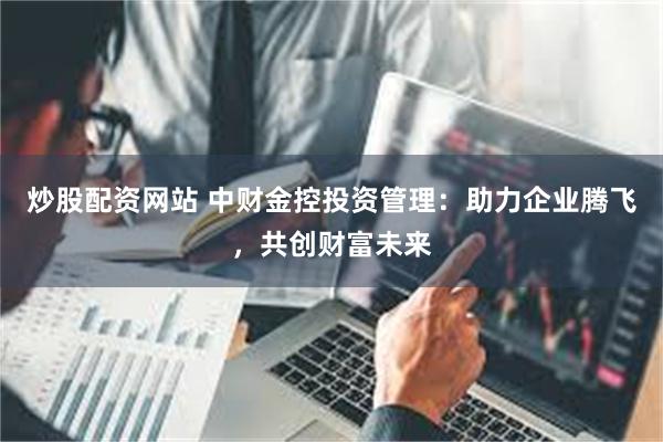 炒股配资网站 中财金控投资管理：助力企业腾飞，共创财富未来