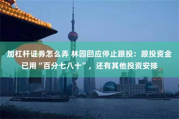 加杠杆证券怎么弄 林园回应停止跟投：跟投资金已用“百分七八十”，还有其他投资安排