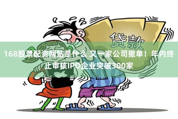 168股票配资网站是什么 又一家公司撤单！年内终止审核IPO企业突破300家