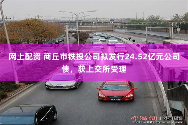 网上配资 商丘市铁投公司拟发行24.52亿元公司债，获上交所受理