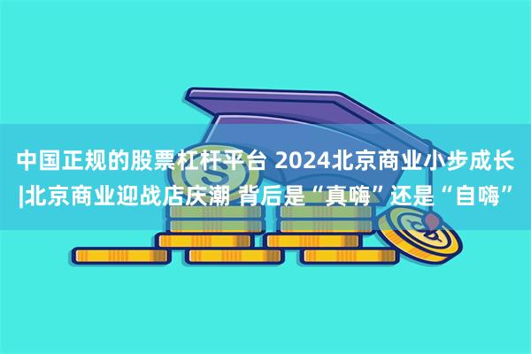 中国正规的股票杠杆平台 2024北京商业小步成长|北京商业迎战店庆潮 背后是“真嗨”还是“自嗨”