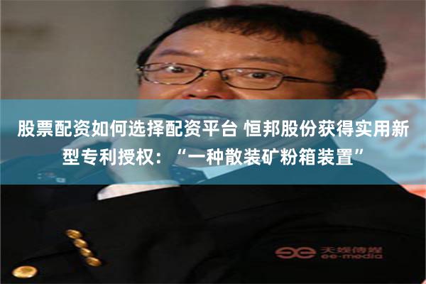 股票配资如何选择配资平台 恒邦股份获得实用新型专利授权：“一种散装矿粉箱装置”