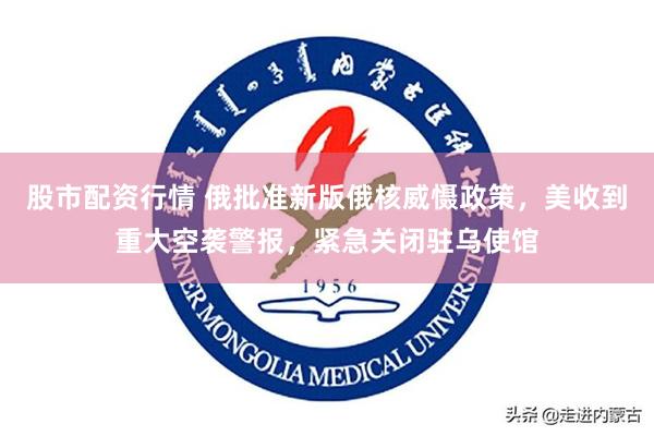 股市配资行情 俄批准新版俄核威慑政策，美收到重大空袭警报，紧急关闭驻乌使馆