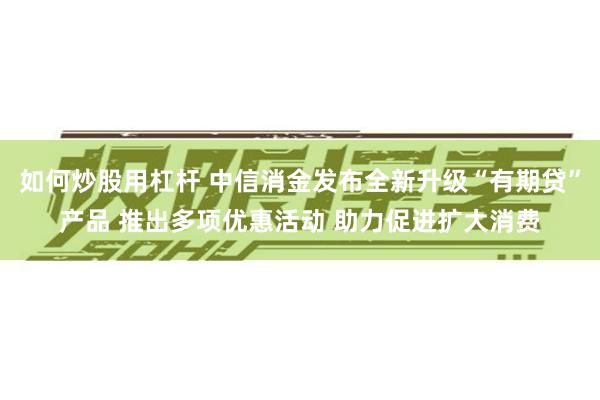 如何炒股用杠杆 中信消金发布全新升级“有期贷”产品 推出多项优惠活动 助力促进扩大消费