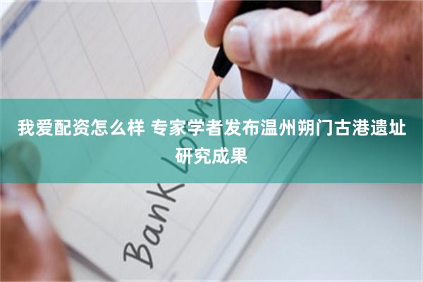 我爱配资怎么样 专家学者发布温州朔门古港遗址研究成果