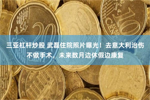 三亚杠杆炒股 武磊住院照片曝光！去意大利治伤不做手术，未来数月边休假边康复