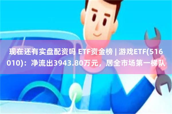 现在还有实盘配资吗 ETF资金榜 | 游戏ETF(516010)：净流出3943.80万元，居全市场第一梯队