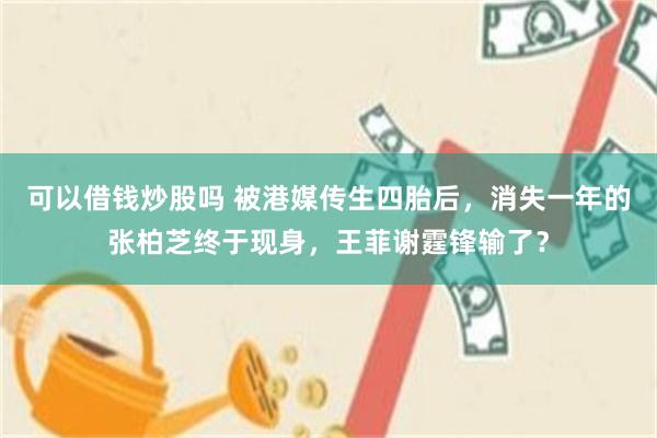 可以借钱炒股吗 被港媒传生四胎后，消失一年的张柏芝终于现身，王菲谢霆锋输了？