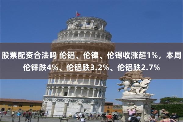 股票配资合法吗 伦铝、伦镍、伦锡收涨超1%，本周伦锌跌4%、伦铝跌3.2%、伦铝跌2.7%