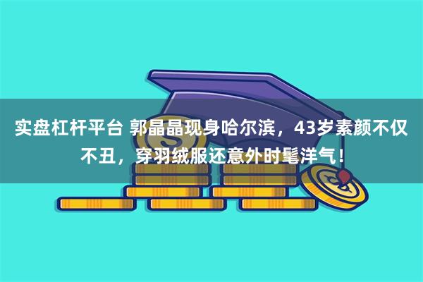 实盘杠杆平台 郭晶晶现身哈尔滨，43岁素颜不仅不丑，穿羽绒服还意外时髦洋气！