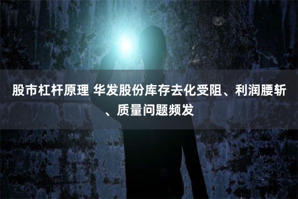 股市杠杆原理 华发股份库存去化受阻、利润腰斩、质量问题频发