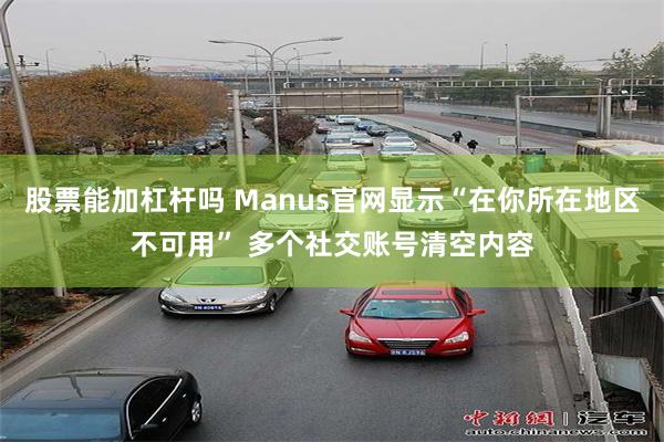 股票能加杠杆吗 Manus官网显示“在你所在地区不可用” 多个社交账号清空内容