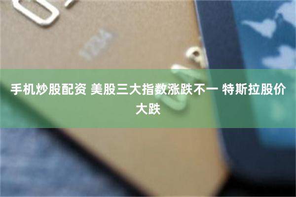 手机炒股配资 美股三大指数涨跌不一 特斯拉股价大跌